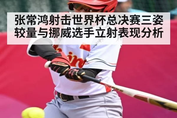 张常鸿射击世界杯总决赛三姿较量与挪威选手立射表现分析